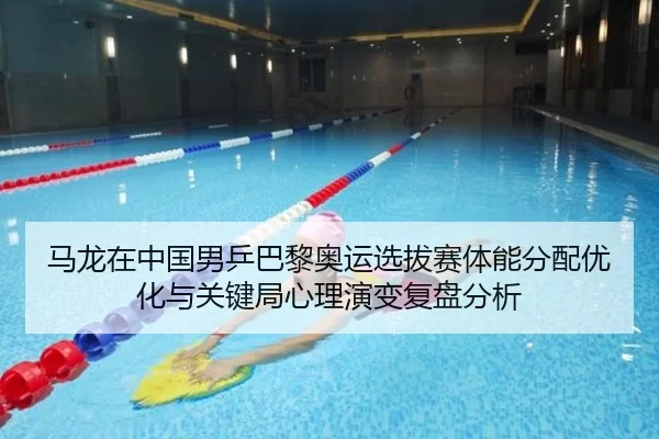 马龙在中国男乒巴黎奥运选拔赛体能分配优化与关键局心理演变复盘分析